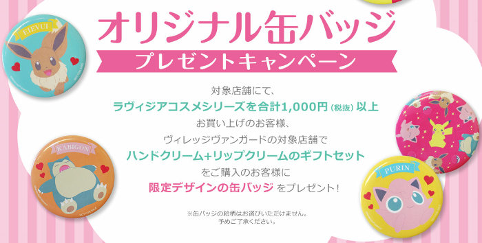 ポケモンのコスメシリーズ（ラヴィジアコスメシリーズ）については、対象店舗で1000円以上購入すると、缶バッジが貰えるキャンペーン