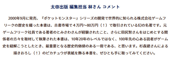 「ゲームフリーク 遊びの世界標準を塗り替えるクリエイティブ集団」の本は、ポケモンに関する内容が多いものの、内容としてはタイトル通り「ゲームフリーク」に関するものであり、初期のゲームフリーク